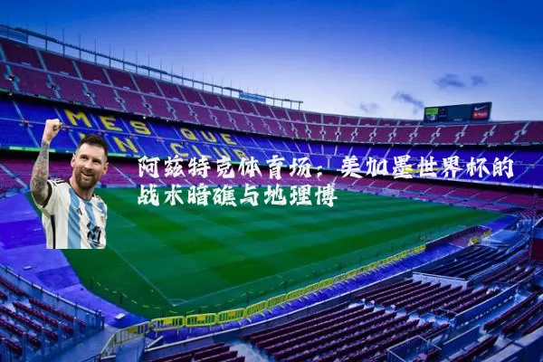 阿兹特克体育场:美加墨世界杯的战术暗礁与地理博弈