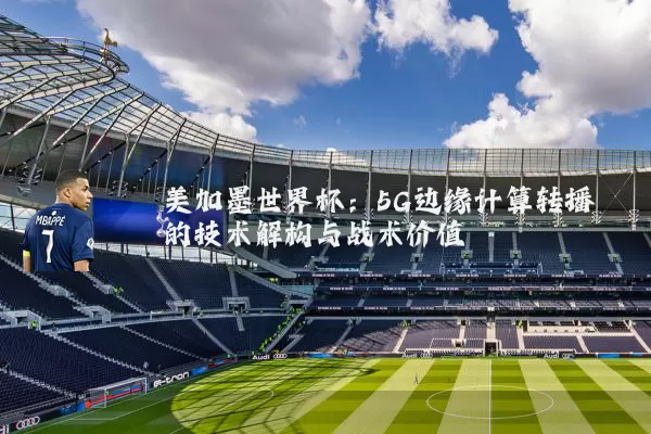 美加墨世界杯：5G边缘计算转播的技术解构与战术价值