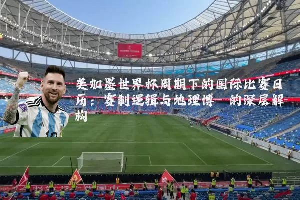 美加墨世界杯周期下的国际比赛日历：赛制逻辑与地理博弈的深层解构