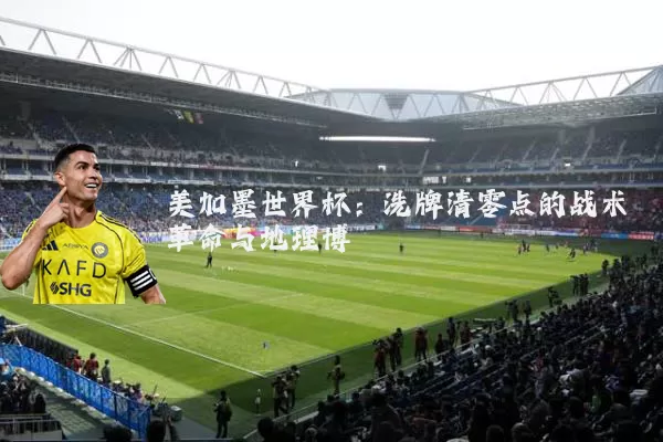 美加墨世界杯:洗牌清零点的战术革命与地理博弈
