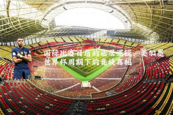 国际比赛日历的底层逻辑:美加墨世界杯周期下的竞技真相
