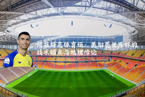 阿兹特克体育场：美加墨世界杯的战术锚点与地理悖论